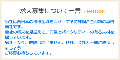 当社は西日本のほぼ全域をカバーする特殊銅合金材料の専門商社です。会社の将来を見据えて、元気でバイタリティーの有る人材を探しています。男性・女性、経験は問いません。ぜひ、会社と一緒に成長しましょう！ご応募お待ちしています。
